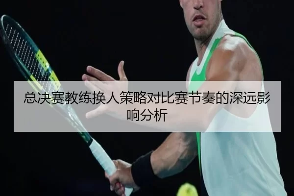 总决赛教练换人策略对比赛节奏的深远影响分析